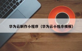 普洱华为云制作小程序（华为云小程序模板）